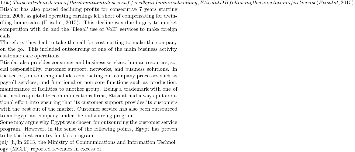 1.6b). This contributed some of this downturn to losses suffered by its Indian subsidiary, Etisalat DB following the cancelation of its license (Etisalat, 2015).  Etisalat has also posted declining profits for consecutive 7 years starting from 2005, as global operating earnings fell short of compensating for dwindling home sales (Etisalat, 2015). This decline was due largely to market competition with du and the 'illegal' use of VoIP services to make foreign calls.  Therefore, they had to take the call for cost-cutting to make the company on the go. This included outsourcing of one of the main business activity customer care operations.  Etisalat also provides consumer and business services: human resources, social responsibility, customer support, networks, and business solutions. In the sector, outsourcing includes contracting out company processes such as payroll services, and functional or non-core functions such as production, maintenance of facilities to another group. Being a trademark with one of the most respected telecommunications firms, Etisalat had always put additional effort into ensuring that its customer support provides its customers with the best out of the market. Customer service has also been outsourced to an Egyptian company under the outsourcing program.  Some may argue why Egypt was chosen for outsourcing the customer service program. However, in the sense of the following points, Egypt has proven to be the best country for this program:  <ul>     <li>In 2013, the Ministry of Communications and Information Technology (MCIT) reported revenues in excess of