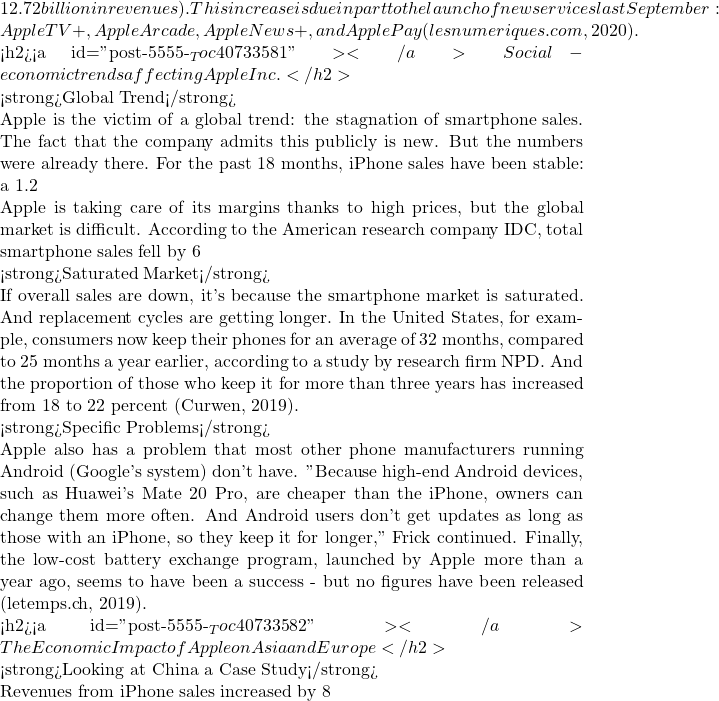 Rendered by QuickLaTeX.com 12.72 billion in revenues). This increase is due in part to the launch of new services last September: Apple TV+, Apple Arcade, Apple News+, and Apple Pay (lesnumeriques.com, 2020).  <h2><a id="post-5555-_Toc40733581"></a>Social-economic trends affecting Apple Inc.</h2>  <strong>Global Trend</strong>  Apple is the victim of a global trend: the stagnation of smartphone sales. The fact that the company admits this publicly is new. But the numbers were already there. For the past 18 months, iPhone sales have been stable: a 1.2% drop in the first fiscal quarter of 2018, followed by a 2.9% increase and two decreases of 0.7 and 0.5%. If revenues have increased by 13, 14, 20 then 28%, it is thanks to a significant increase in prices - need we remind you that the first price of the iPhone XS is 1198 Euros (Pun, et al., 2019).  Apple is taking care of its margins thanks to high prices, but the global market is difficult. According to the American research company IDC, total smartphone sales fell by 6% in the third quarter. "This was the fourth consecutive quarter of decline, which raises questions about the future of this market," IDC wrote in a note. China - which accounts for 20% of Apple's sales - is being singled out. According to IDC, the country accounts for a third of global smartphone sales and has just recorded three consecutive quarters of decline.  <strong>Saturated Market</strong>  If overall sales are down, it's because the smartphone market is saturated. And replacement cycles are getting longer. In the United States, for example, consumers now keep their phones for an average of 32 months, compared to 25 months a year earlier, according to a study by research firm NPD. And the proportion of those who keep it for more than three years has increased from 18 to 22 percent (Curwen, 2019).  <strong>Specific Problems</strong>  Apple also has a problem that most other phone manufacturers running Android (Google's system) don't have. "Because high-end Android devices, such as Huawei's Mate 20 Pro, are cheaper than the iPhone, owners can change them more often. And Android users don't get updates as long as those with an iPhone, so they keep it for longer," Frick continued. Finally, the low-cost battery exchange program, launched by Apple more than a year ago, seems to have been a success - but no figures have been released (letemps.ch, 2019).  <h2><a id="post-5555-_Toc40733582"></a>The Economic Impact of Apple on Asia and Europe</h2>  <strong>Looking at China a Case Study</strong>  Revenues from iPhone sales increased by 8% to almost