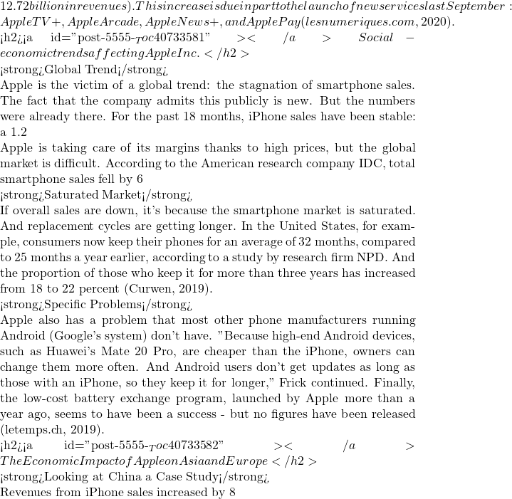 12.72 billion in revenues). This increase is due in part to the launch of new services last September: Apple TV+, Apple Arcade, Apple News+, and Apple Pay (lesnumeriques.com, 2020).  <h2><a id="post-5555-_Toc40733581"></a>Social-economic trends affecting Apple Inc.</h2>  <strong>Global Trend</strong>  Apple is the victim of a global trend: the stagnation of smartphone sales. The fact that the company admits this publicly is new. But the numbers were already there. For the past 18 months, iPhone sales have been stable: a 1.2% drop in the first fiscal quarter of 2018, followed by a 2.9% increase and two decreases of 0.7 and 0.5%. If revenues have increased by 13, 14, 20 then 28%, it is thanks to a significant increase in prices - need we remind you that the first price of the iPhone XS is 1198 Euros (Pun, et al., 2019).  Apple is taking care of its margins thanks to high prices, but the global market is difficult. According to the American research company IDC, total smartphone sales fell by 6% in the third quarter. "This was the fourth consecutive quarter of decline, which raises questions about the future of this market," IDC wrote in a note. China - which accounts for 20% of Apple's sales - is being singled out. According to IDC, the country accounts for a third of global smartphone sales and has just recorded three consecutive quarters of decline.  <strong>Saturated Market</strong>  If overall sales are down, it's because the smartphone market is saturated. And replacement cycles are getting longer. In the United States, for example, consumers now keep their phones for an average of 32 months, compared to 25 months a year earlier, according to a study by research firm NPD. And the proportion of those who keep it for more than three years has increased from 18 to 22 percent (Curwen, 2019).  <strong>Specific Problems</strong>  Apple also has a problem that most other phone manufacturers running Android (Google's system) don't have. "Because high-end Android devices, such as Huawei's Mate 20 Pro, are cheaper than the iPhone, owners can change them more often. And Android users don't get updates as long as those with an iPhone, so they keep it for longer," Frick continued. Finally, the low-cost battery exchange program, launched by Apple more than a year ago, seems to have been a success - but no figures have been released (letemps.ch, 2019).  <h2><a id="post-5555-_Toc40733582"></a>The Economic Impact of Apple on Asia and Europe</h2>  <strong>Looking at China a Case Study</strong>  Revenues from iPhone sales increased by 8% to almost